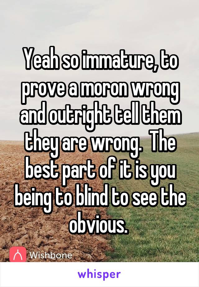 Yeah so immature, to prove a moron wrong and outright tell them they are wrong.  The best part of it is you being to blind to see the obvious. 