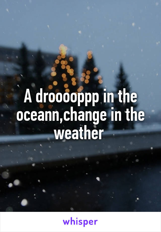 A drooooppp in the oceann,change in the weather 