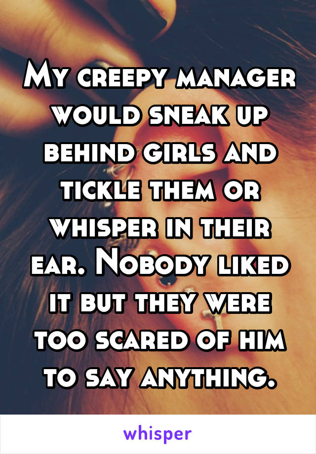My creepy manager would sneak up behind girls and tickle them or whisper in their ear. Nobody liked it but they were too scared of him to say anything.