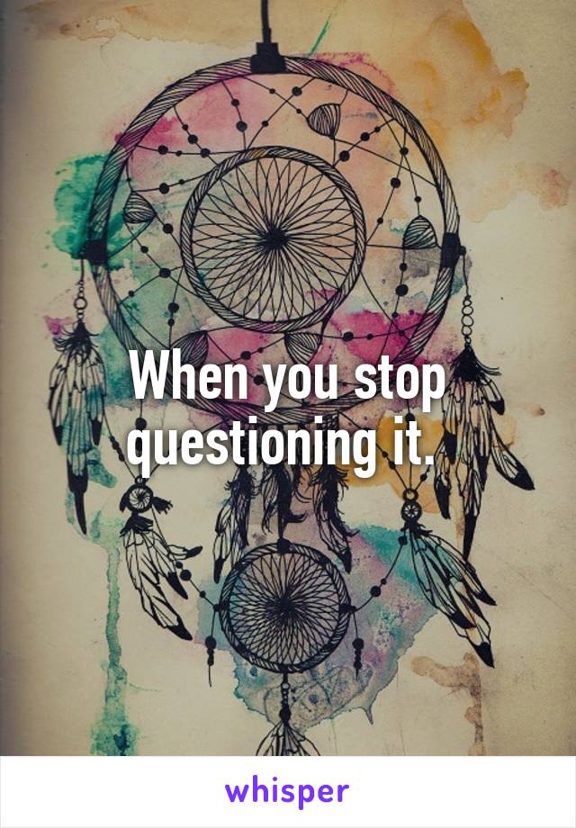 When you stop questioning it. 