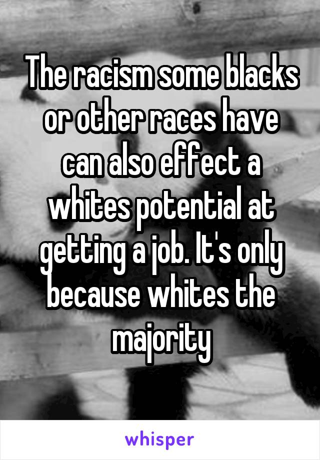 The racism some blacks or other races have can also effect a whites potential at getting a job. It's only because whites the majority
