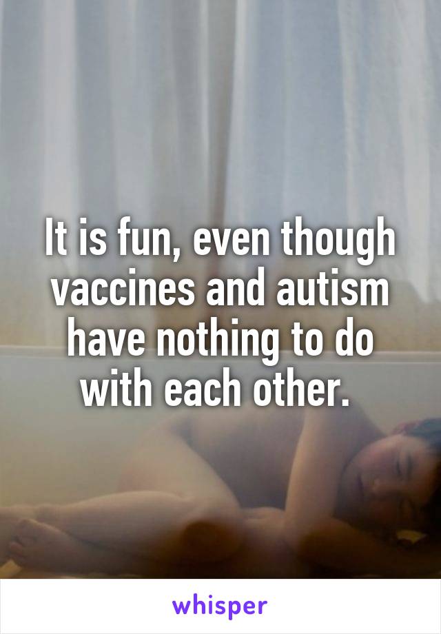 It is fun, even though vaccines and autism have nothing to do with each other. 