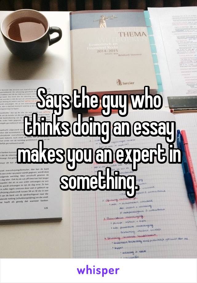 Says the guy who thinks doing an essay makes you an expert in something.