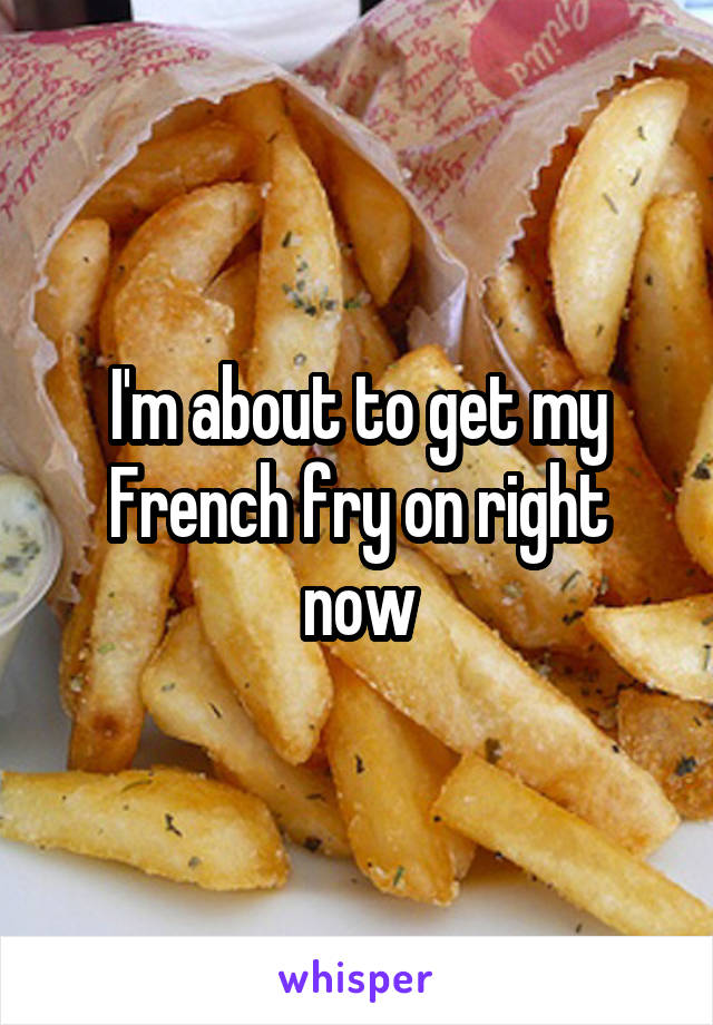 I'm about to get my French fry on right now