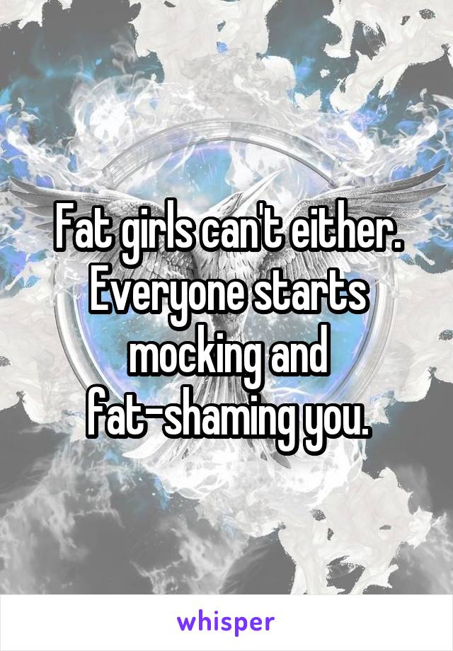 Fat girls can't either. Everyone starts mocking and fat-shaming you.