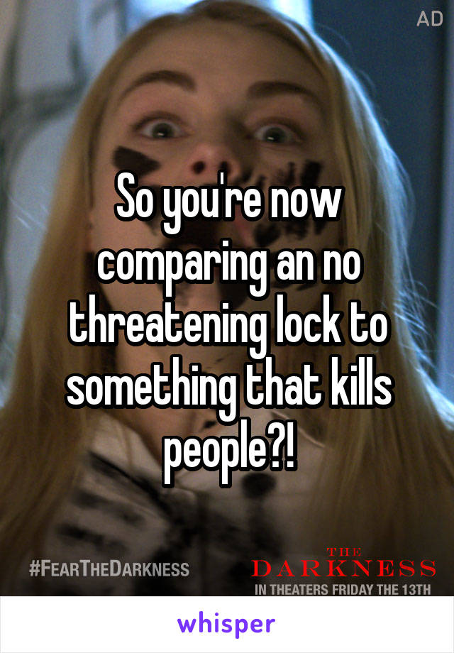 So you're now comparing an no threatening lock to something that kills people?!