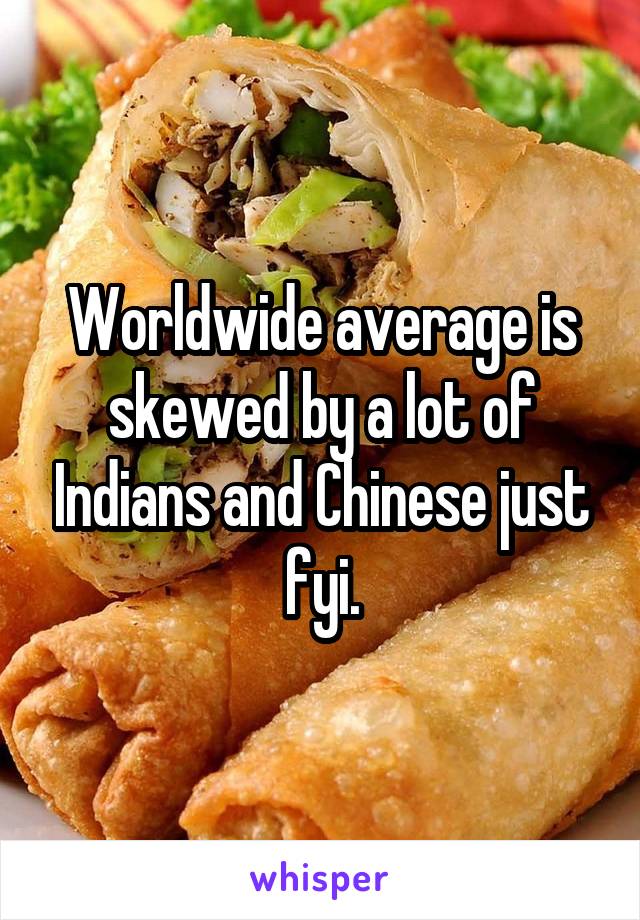 Worldwide average is skewed by a lot of Indians and Chinese just fyi.