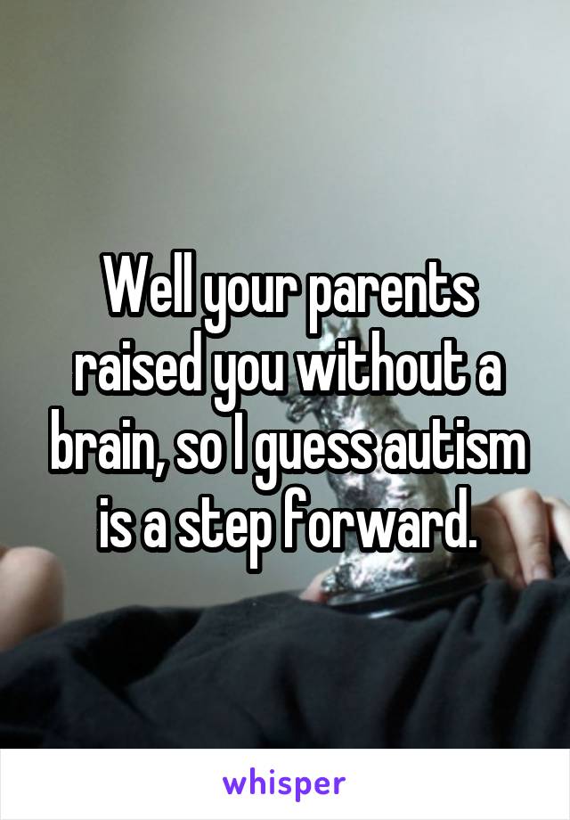 Well your parents raised you without a brain, so I guess autism is a step forward.