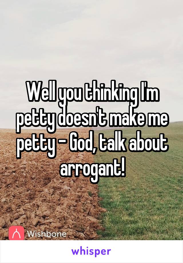 Well you thinking I'm petty doesn't make me petty - God, talk about arrogant!