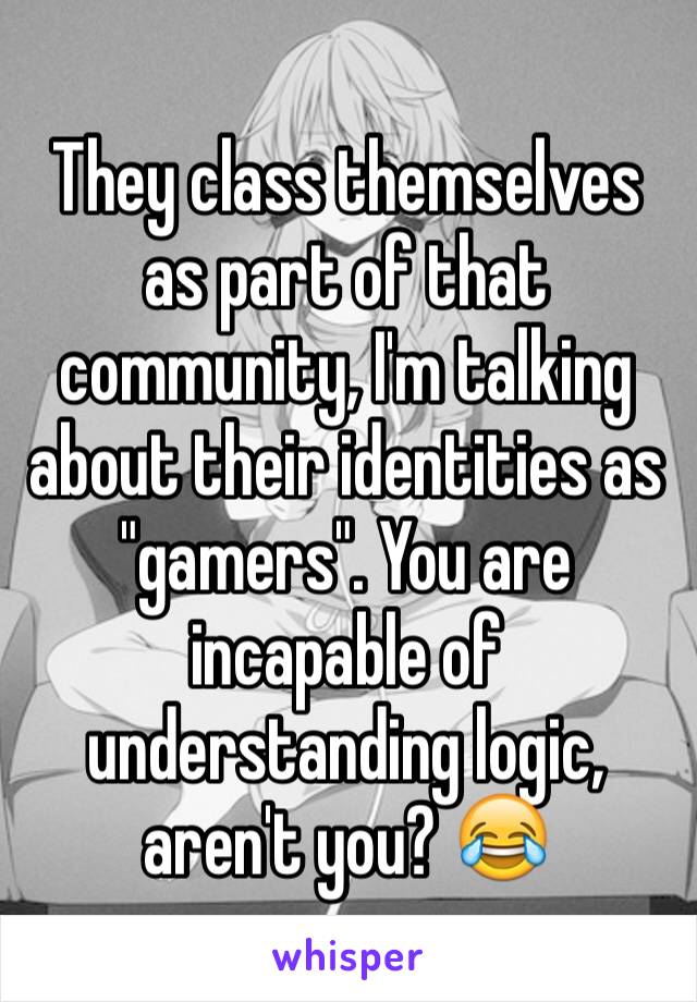 They class themselves as part of that community, I'm talking about their identities as "gamers". You are incapable of understanding logic, aren't you? 😂