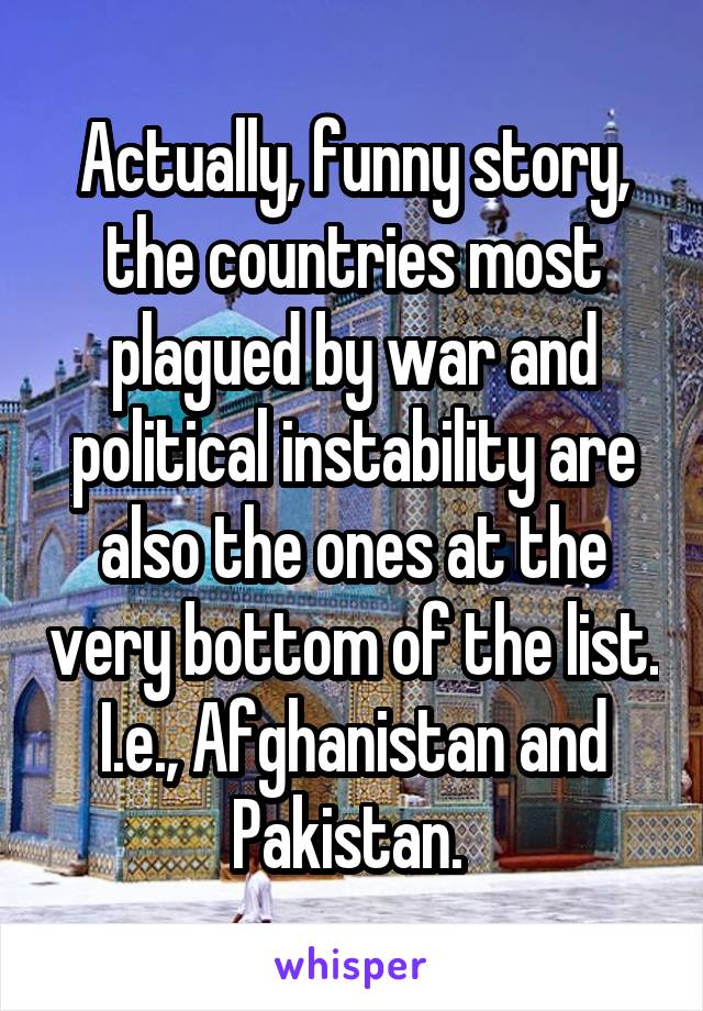 Actually, funny story, the countries most plagued by war and political instability are also the ones at the very bottom of the list. I.e., Afghanistan and Pakistan. 