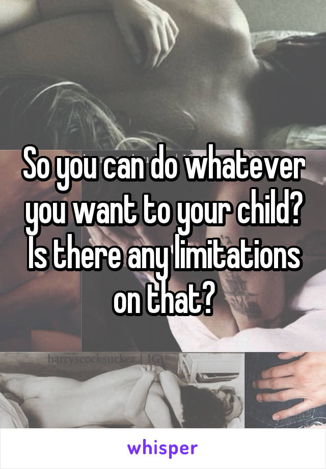 So you can do whatever you want to your child? Is there any limitations on that?