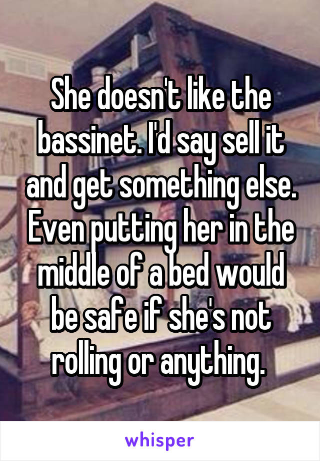 She doesn't like the bassinet. I'd say sell it and get something else. Even putting her in the middle of a bed would be safe if she's not rolling or anything. 