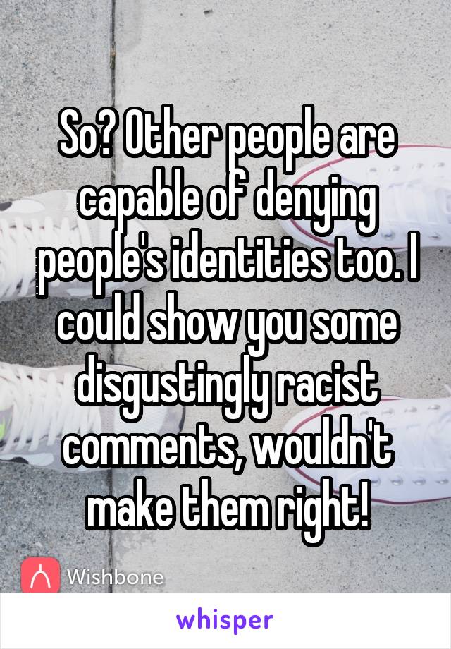 So? Other people are capable of denying people's identities too. I could show you some disgustingly racist comments, wouldn't make them right!