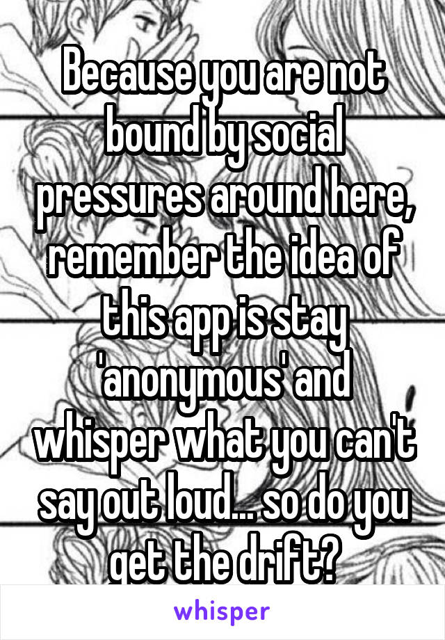 Because you are not bound by social pressures around here, remember the idea of this app is stay 'anonymous' and whisper what you can't say out loud... so do you get the drift?