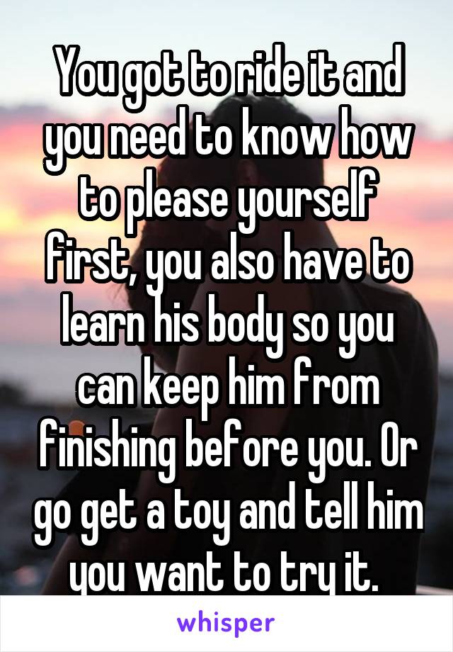 You got to ride it and you need to know how to please yourself first, you also have to learn his body so you can keep him from finishing before you. Or go get a toy and tell him you want to try it. 