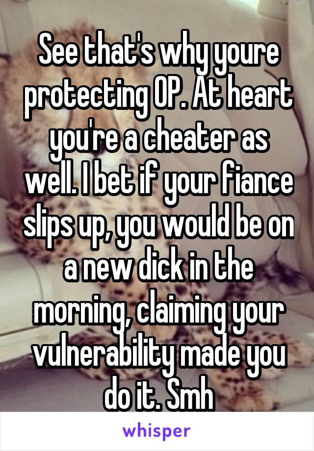 See that's why youre protecting OP. At heart you're a cheater as well. I bet if your fiance slips up, you would be on a new dick in the morning, claiming your vulnerability made you do it. Smh