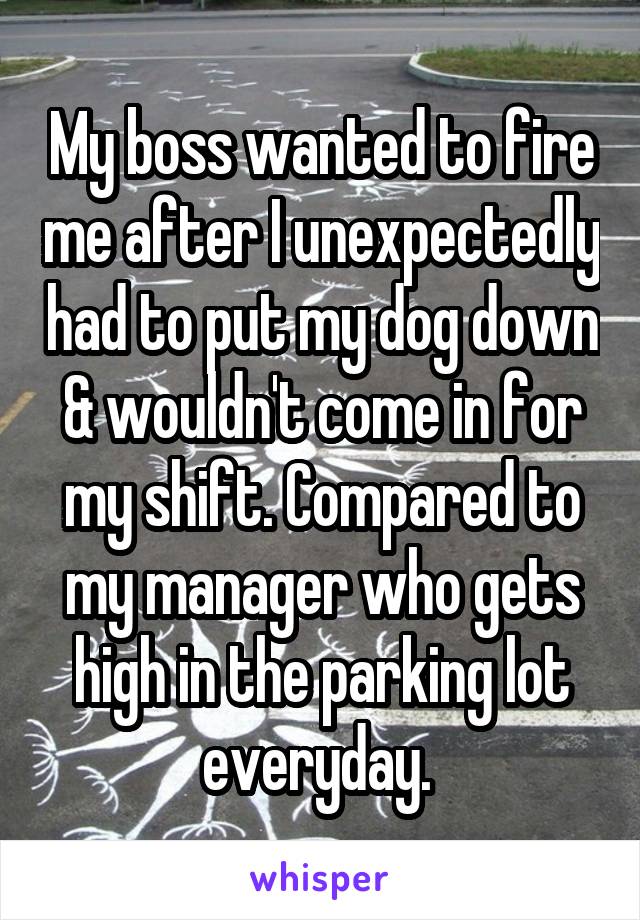 My boss wanted to fire me after I unexpectedly had to put my dog down & wouldn't come in for my shift. Compared to my manager who gets high in the parking lot everyday. 