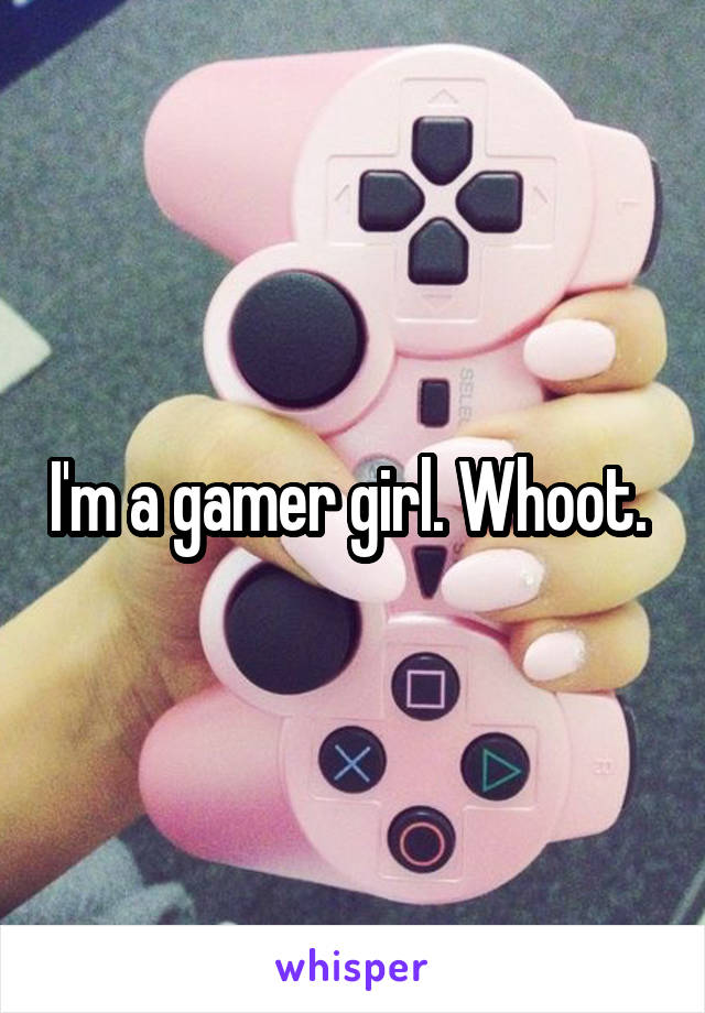 I'm a gamer girl. Whoot. 