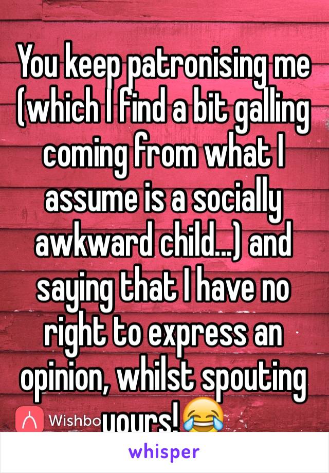 You keep patronising me (which I find a bit galling coming from what I assume is a socially awkward child...) and saying that I have no right to express an opinion, whilst spouting yours!😂