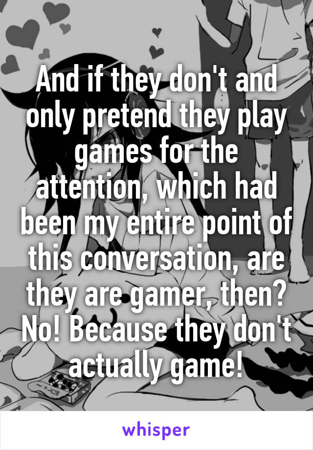 And if they don't and only pretend they play games for the attention, which had been my entire point of this conversation, are they are gamer, then? No! Because they don't actually game!