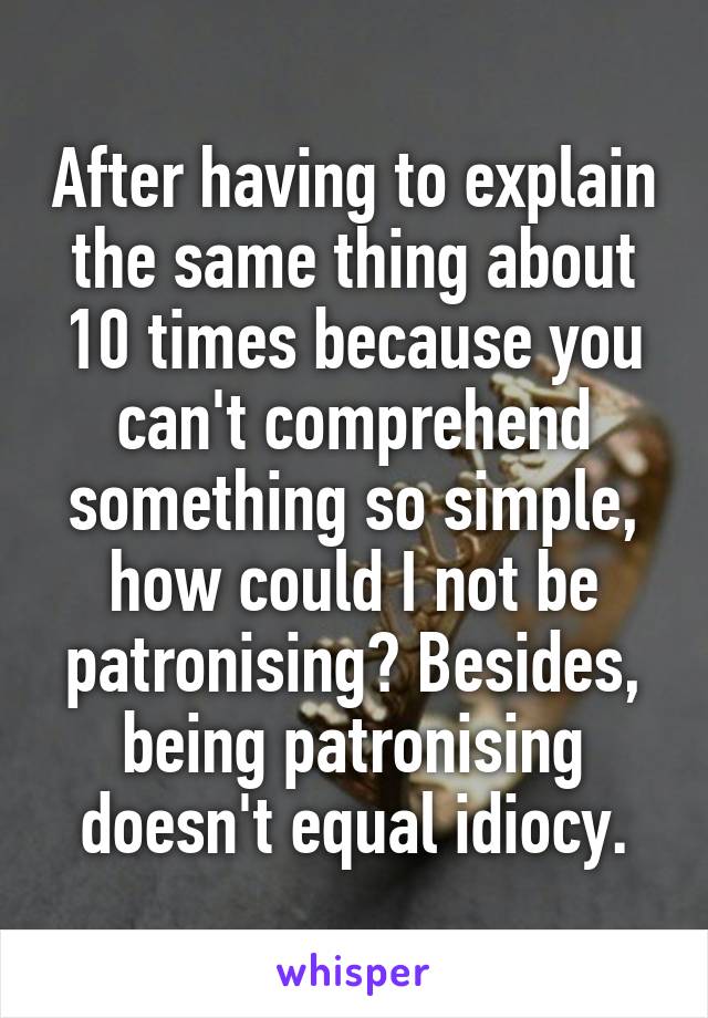 After having to explain the same thing about 10 times because you can't comprehend something so simple, how could I not be patronising? Besides, being patronising doesn't equal idiocy.