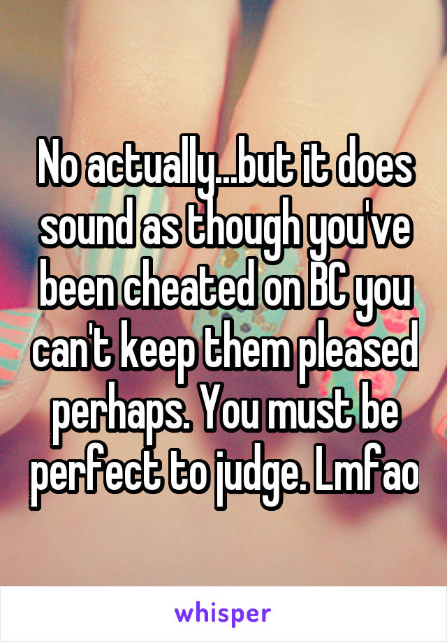 No actually...but it does sound as though you've been cheated on BC you can't keep them pleased perhaps. You must be perfect to judge. Lmfao