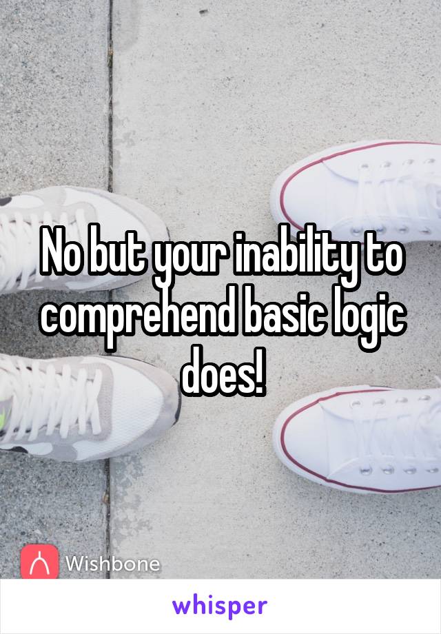 No but your inability to comprehend basic logic does!