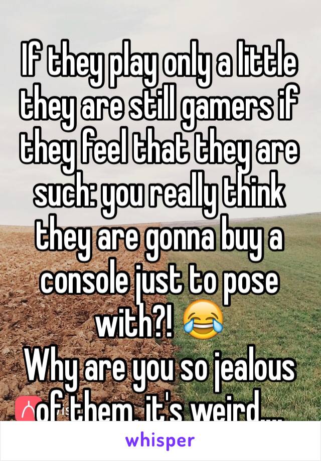 If they play only a little they are still gamers if they feel that they are such: you really think they are gonna buy a console just to pose with?! 😂
Why are you so jealous of them, it's weird....