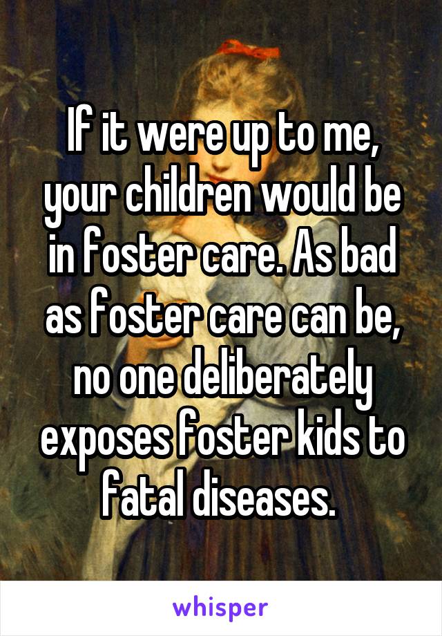 If it were up to me, your children would be in foster care. As bad as foster care can be, no one deliberately exposes foster kids to fatal diseases. 