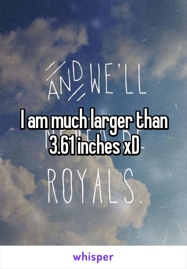 I am much larger than 3.61 inches xD