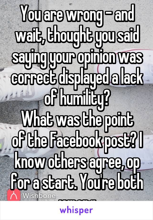 You are wrong - and wait, thought you said saying your opinion was correct displayed a lack of humility?
What was the point of the Facebook post? I know others agree, op for a start. You're both wrong