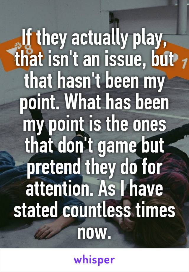 If they actually play, that isn't an issue, but that hasn't been my point. What has been my point is the ones that don't game but pretend they do for attention. As I have stated countless times now.