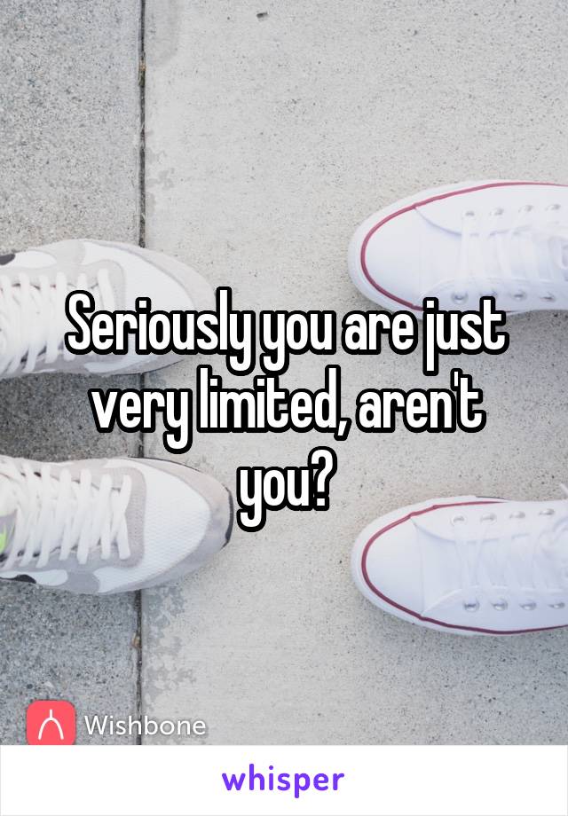 Seriously you are just very limited, aren't you?