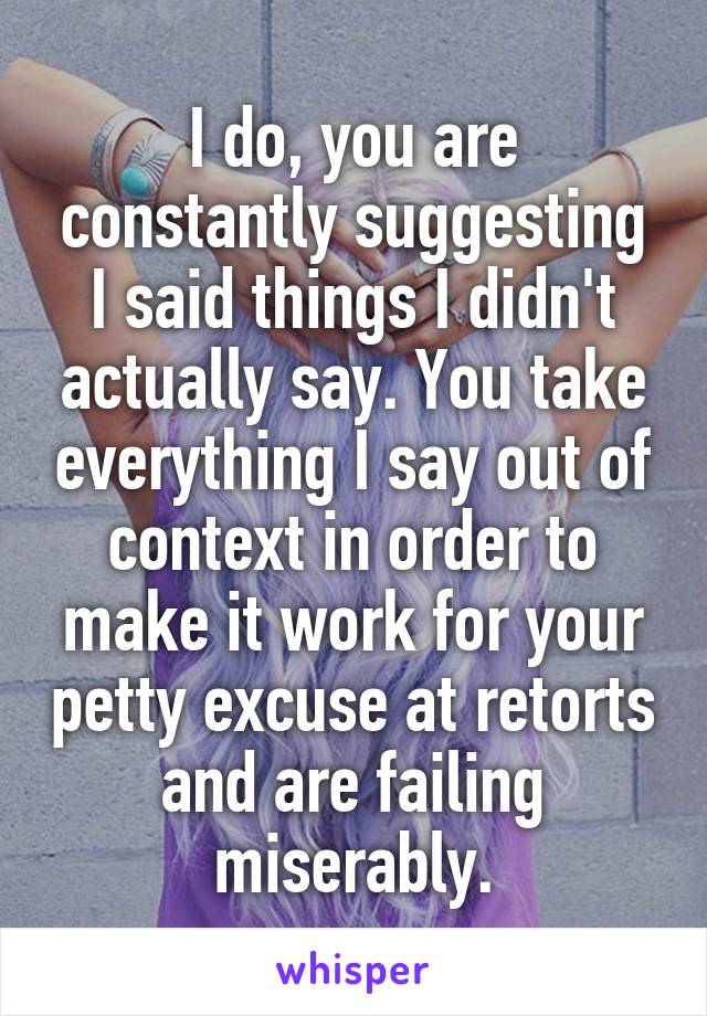 I do, you are constantly suggesting I said things I didn't actually say. You take everything I say out of context in order to make it work for your petty excuse at retorts and are failing miserably.