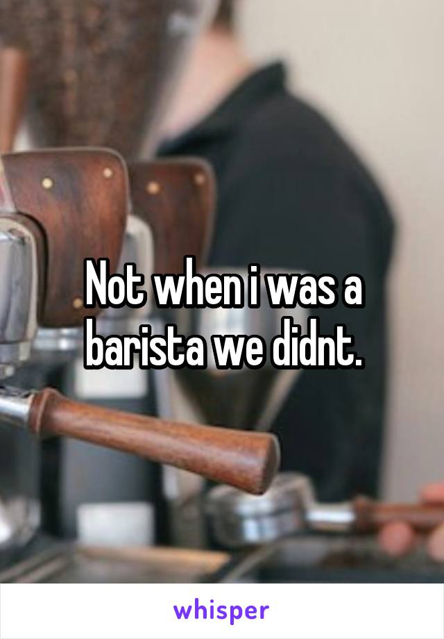 Not when i was a barista we didnt.