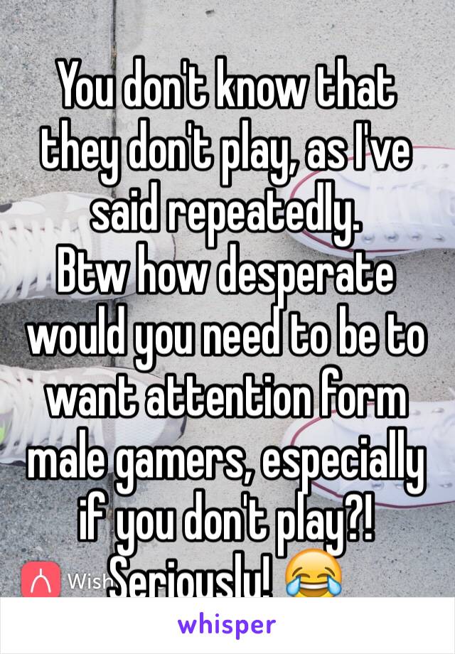 You don't know that they don't play, as I've said repeatedly.
Btw how desperate would you need to be to want attention form male gamers, especially if you don't play?! Seriously! 😂