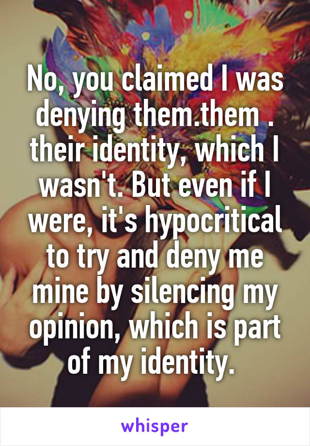 No, you claimed I was denying them.them . their identity, which I wasn't. But even if I were, it's hypocritical to try and deny me mine by silencing my opinion, which is part of my identity. 