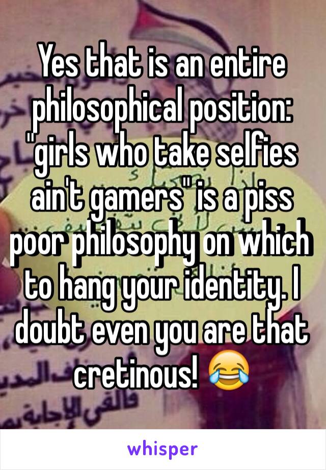 Yes that is an entire philosophical position: "girls who take selfies ain't gamers" is a piss poor philosophy on which to hang your identity. I doubt even you are that cretinous! 😂