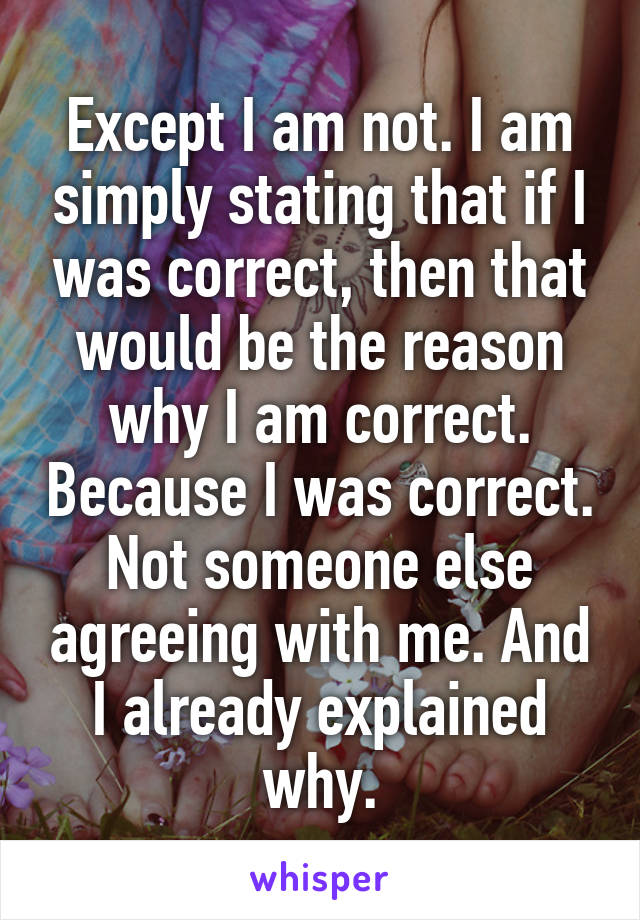 Except I am not. I am simply stating that if I was correct, then that would be the reason why I am correct. Because I was correct. Not someone else agreeing with me. And I already explained why.