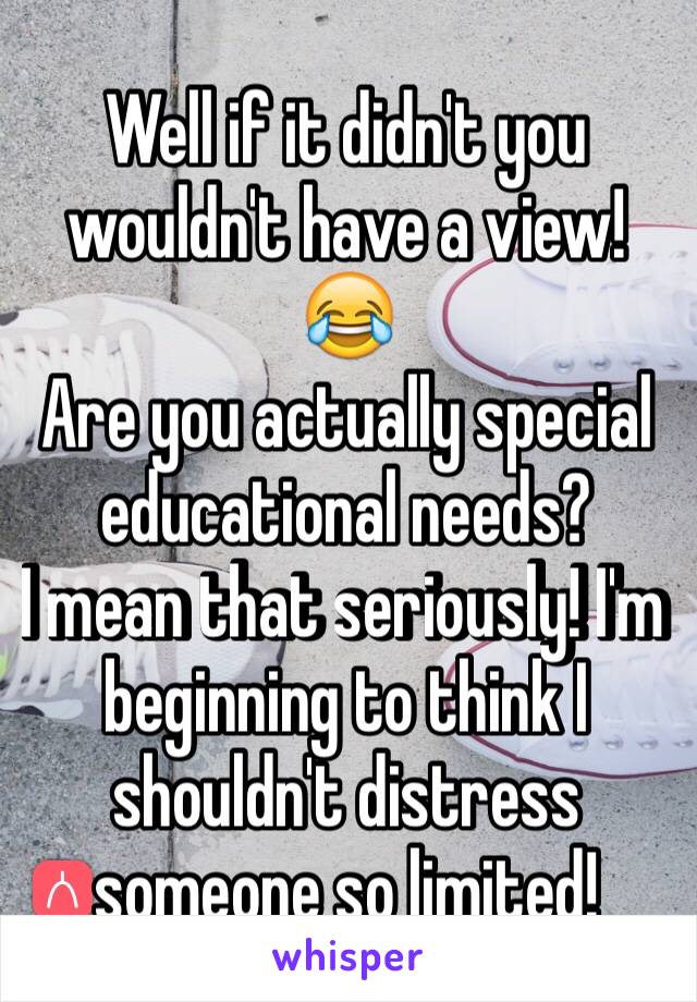 Well if it didn't you wouldn't have a view! 😂
Are you actually special educational needs? 
I mean that seriously! I'm beginning to think I shouldn't distress someone so limited!