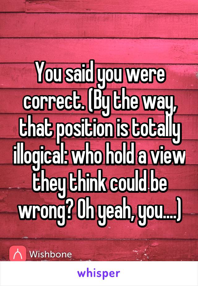 You said you were correct. (By the way, that position is totally illogical: who hold a view they think could be wrong? Oh yeah, you....)