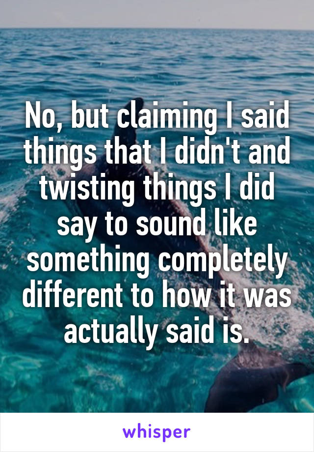 No, but claiming I said things that I didn't and twisting things I did say to sound like something completely different to how it was actually said is.