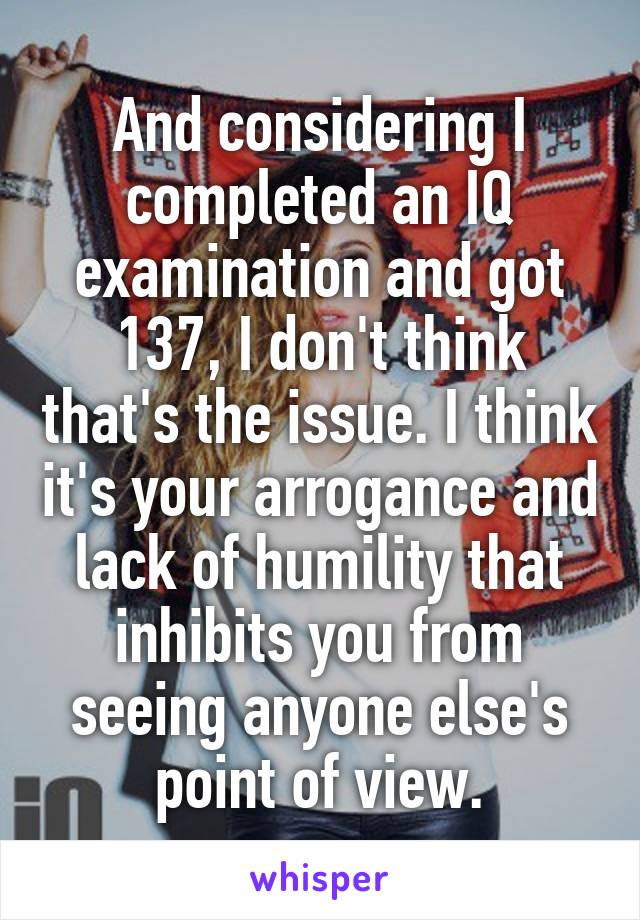 And considering I completed an IQ examination and got 137, I don't think that's the issue. I think it's your arrogance and lack of humility that inhibits you from seeing anyone else's point of view.