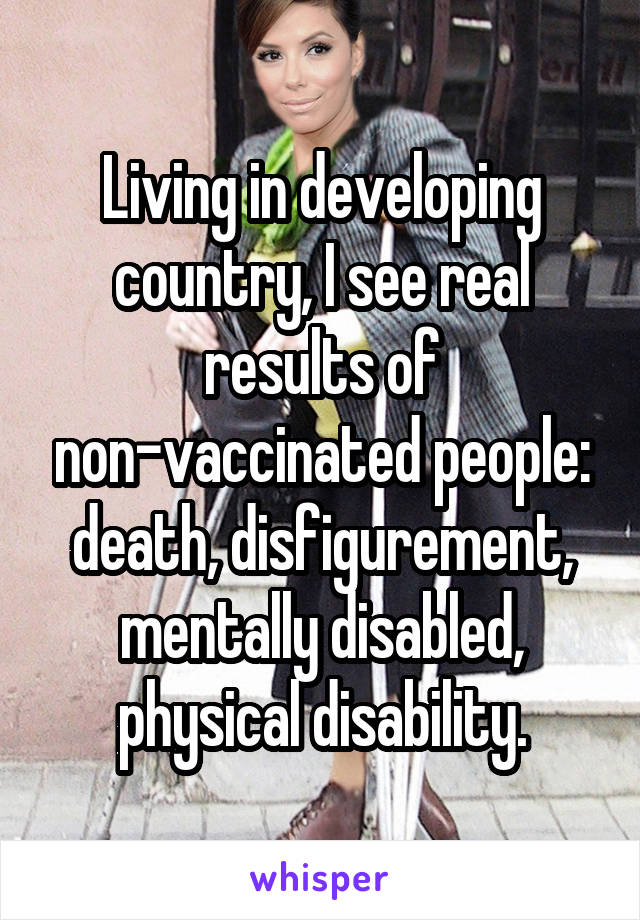 Living in developing country, I see real results of non-vaccinated people: death, disfigurement, mentally disabled, physical disability.