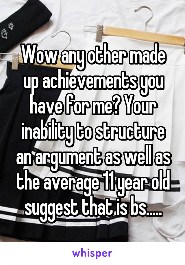 Wow any other made up achievements you have for me? Your inability to structure an argument as well as the average 11 year old suggest that is bs.....