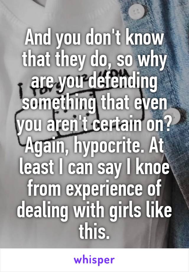 And you don't know that they do, so why are you defending something that even you aren't certain on? Again, hypocrite. At least I can say I knoe from experience of dealing with girls like this.