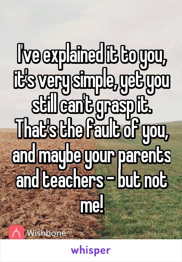 I've explained it to you, it's very simple, yet you still can't grasp it. That's the fault of you, and maybe your parents and teachers - but not me!