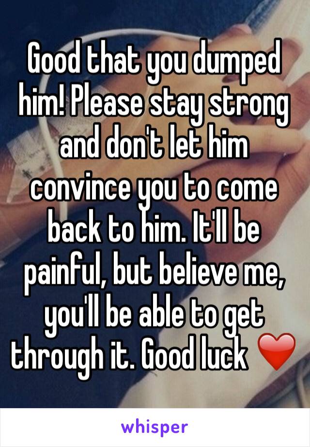 Good that you dumped him! Please stay strong and don't let him convince you to come back to him. It'll be painful, but believe me, you'll be able to get through it. Good luck ❤️