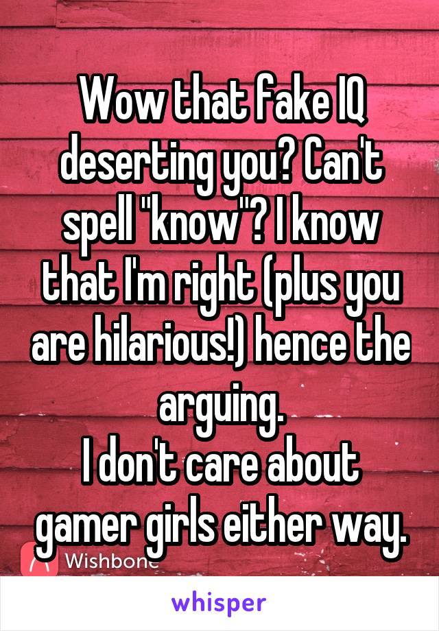 Wow that fake IQ deserting you? Can't spell "know"? I know that I'm right (plus you are hilarious!) hence the arguing.
I don't care about gamer girls either way.